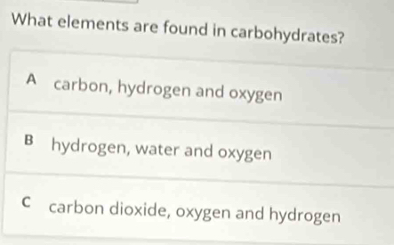 What elements are found in carbohydrates?
A carbon, hydrogen and oxygen
B hydrogen, water and oxygen
C carbon dioxide, oxygen and hydrogen