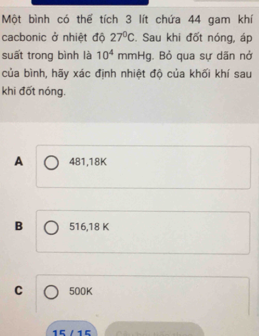 Một bình có thể tích 3 lít chứa 44 gam khí
cacbonic ở nhiệt độ 27°C. Sau khi đốt nóng, áp
suất trong bình là 10^4 mmHg. . Bỏ qua sự dãn nở
của bình, hãy xác định nhiệt độ của khối khí sau
khi đốt nóng.
A 481, 18K
B 516, 18 K
C 500K
15 / 15