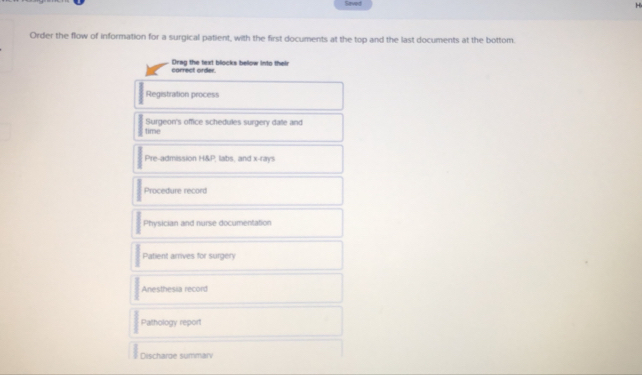 Saved H 
Order the flow of information for a surgical patient, with the first documents at the top and the last documents at the bottom. 
carrect order Drag the text blocks bellow into their 
Registration process 
time Surgeon's office schedules surgery date and 
Pre-admission H&P, labs, and x -rays 
Procedure record 
Physician and nurse documentation 
Patient arrives for surgery 
Anesthesia record 
Pathology report 
Discharoe summarv