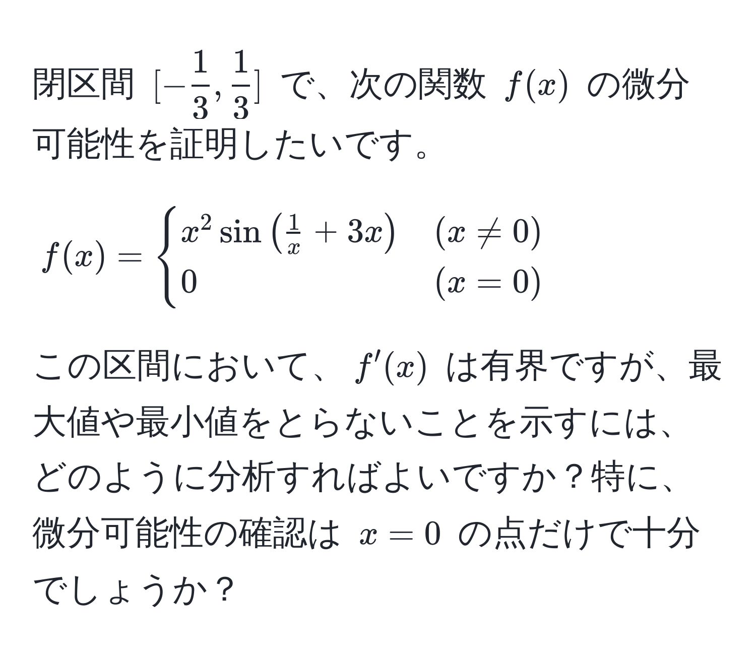 閉区間 $[- 1/3 ,  1/3 ]$ で、次の関数 $f(x)$ の微分可能性を証明したいです。  
$$  
f(x) =  
begincases  
x^(2 sin(frac1)x + 3x) & (x != 0)   
0 & (x = 0)  
endcases  
$$  
この区間において、$f'(x)$ は有界ですが、最大値や最小値をとらないことを示すには、どのように分析すればよいですか？特に、微分可能性の確認は $x=0$ の点だけで十分でしょうか？