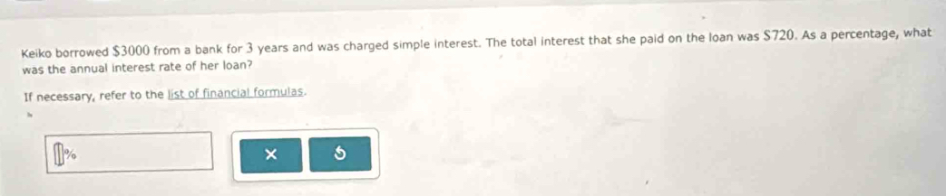 Keiko borrowed $3000 from a bank for 3 years and was charged simple interest. The total interest that she paid on the loan was $720. As a percentage, what 
was the annual interest rate of her loan? 
If necessary, refer to the list of financial formulas. 
×