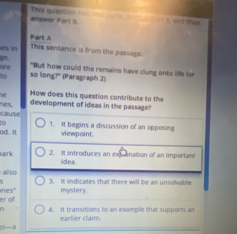 This question has two parts. Andter Part A, and then
answer Part B.
Part A
es in This sentence is from the passage.
ge.
ore "But how could the remains have clung onto life for
to so long?" (Paragraph 2)
e How does this question contribute to the
nes, development of ideas in the passage?
cause
o 1. It begins a discussion of an opposing
od. It viewpoint.
ark 2. It introduces an expanation of an important
idea.
also
S 3. It indicates that there will be an unsolvable
nes" mystery.
er of
n 4. It transitions to an example that supports an
earlier claim.
o—a