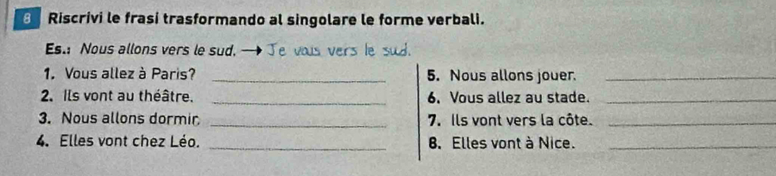 Riscrivi le frasí trasformando al singolare le forme verbali. 
Es.: Nous allons vers le sud. — Je vous vers le sud. 
1. Vous allez à Paris? _5. Nous allons jouer._ 
2. Ils vont au théâtre. _6. Vous allez au stade._ 
3. Nous allons dormir _7. Ils vont vers la côte._ 
4. Elles vont chez Léo. _8. Elles vont à Nice._