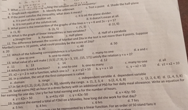 A: 2x-7y-11
B . 4x+1=8
7. What beginarrayl 3x+5y=-2 x-4y=9endarray. hing the solution set or an inequanty 
__8. If the point satisfies the inequality, what does it mean? c. Test a point d. Shade the half-piane
a. Graph each equation b. Identify the unknown
a. It is part of the solution set. c. It is on the plane divider.
b. It is not part of the solution set. d. It doesn't mean at all.
d.
9. What point is the intersection of the graphs of the lines x+y=8 and 2x-y=1 ?
_10. What is the graph of linear inequalities in two variables? (3,5) c. (5,3) (2,6)
a. (1,8) b.
a.Straight line b. Parabola c. Half-plane d. Half of a parabola
_11. The difference between the scores of Maribel and Zita in the test is not more than 6 points. Suppose
Maribel's score is 32 points, what could possibly be the score of Zita? d. 50
a. 20 b. 30 c. 40
12. Which of the following correspondence is a function?
d. a and c
_13. What value of x will make a. one-to-one  (3,5),(7,9),(x-3,13),(15,17) b. one-to-many c. many-to-one satisfy the relation y=x+2 ?
a . 11 b. 13 C. 14 d. 12
d. y2=x2+10
_14.Which one is not a function? a . one-to-one b. one-to-many c. many-to-one d. all
c.
_15. x2-y=2 is not a function, which one is? a x+y2=10 b. y=x+10 y-x2=10
_16. In a relation, the set of the first component is called
a . domain b. range c. independent variable d. dependent variable
C.
d.
_17.In Set A= (1,2),(2,4),(3,6),(4,8) , identify the range. a.  1,2,3,4 b.  2,4,6,8  2,2,6,8  1,4,3,8
18. Sarah earns P42 an hour in a dress factory with an additional of P50 for her daily meal allowance. Write an equation for
her earning for one day. Use y for her total earning and x for the number of hours.
a. y=42x+50 b. x=42y+50 C. y=42x-50 d. x=42y-50
_19. Suppose she earned a total of P260 on a Monday, how long did she work for that day? d. 7 hrs
a. 5 hrs b. 4 hrs c. 6 hrs
ings can be represented by a linear function. For an order of 50 stand fans it