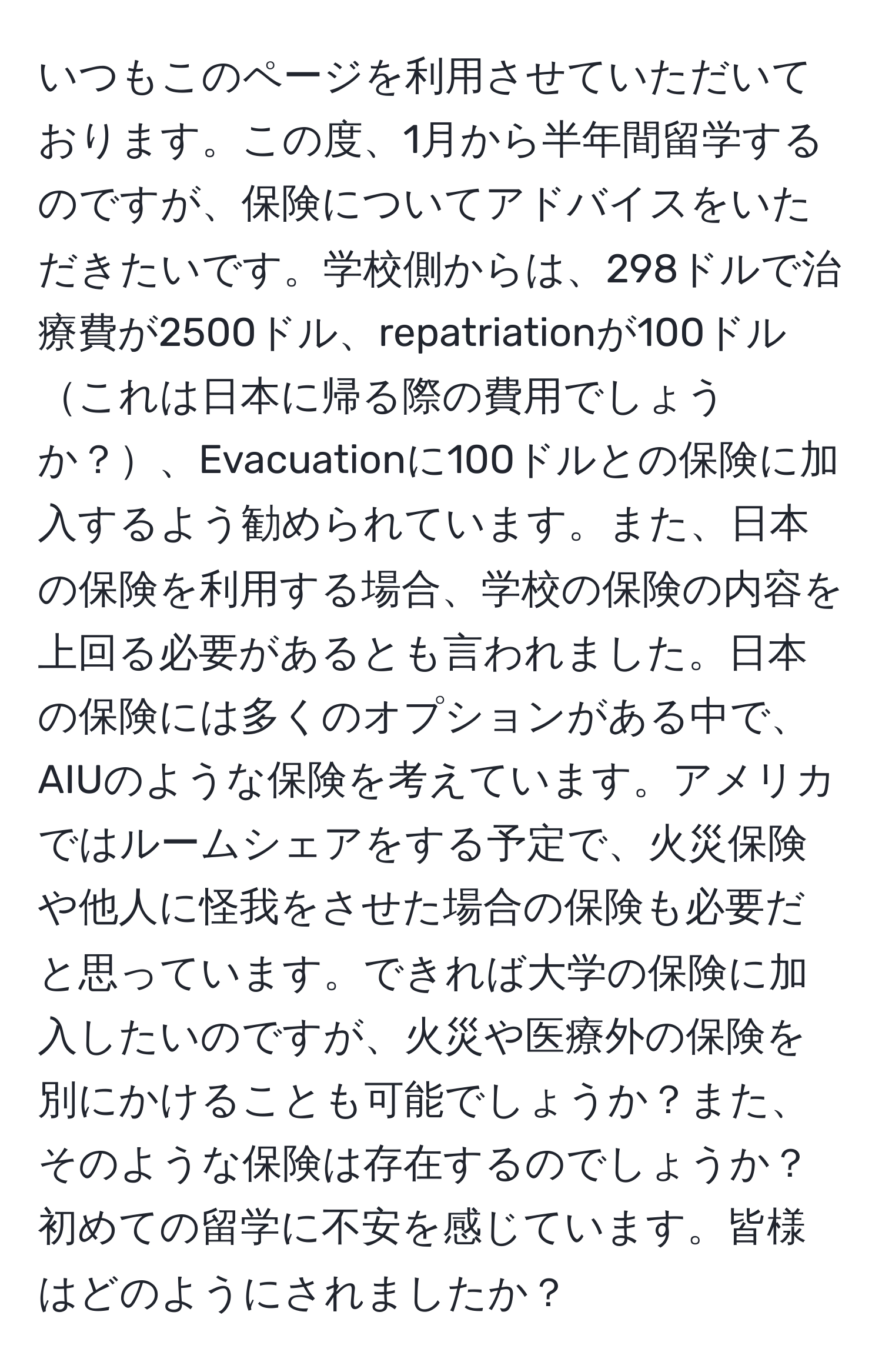 いつもこのページを利用させていただいております。この度、1月から半年間留学するのですが、保険についてアドバイスをいただきたいです。学校側からは、298ドルで治療費が2500ドル、repatriationが100ドルこれは日本に帰る際の費用でしょうか？、Evacuationに100ドルとの保険に加入するよう勧められています。また、日本の保険を利用する場合、学校の保険の内容を上回る必要があるとも言われました。日本の保険には多くのオプションがある中で、AIUのような保険を考えています。アメリカではルームシェアをする予定で、火災保険や他人に怪我をさせた場合の保険も必要だと思っています。できれば大学の保険に加入したいのですが、火災や医療外の保険を別にかけることも可能でしょうか？また、そのような保険は存在するのでしょうか？初めての留学に不安を感じています。皆様はどのようにされましたか？