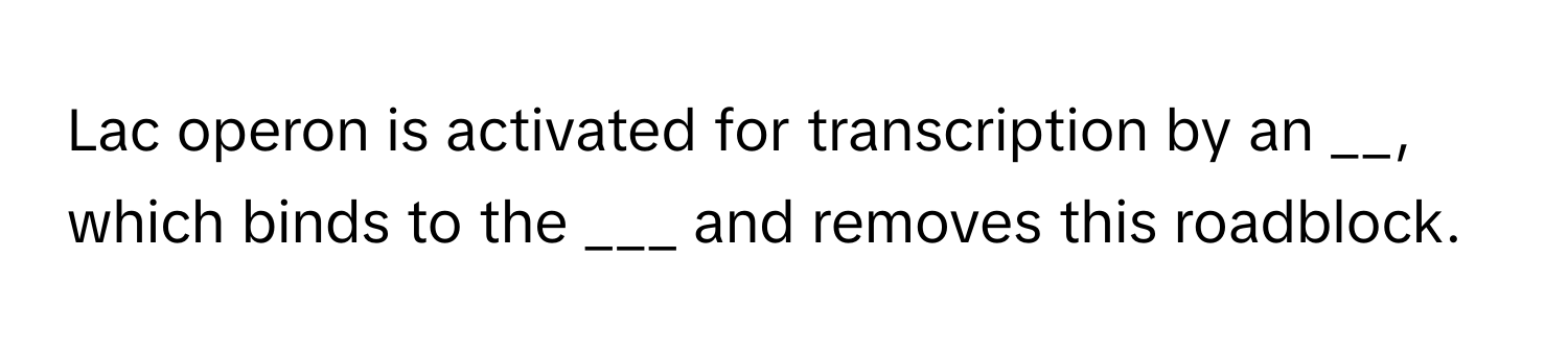 Lac operon is activated for transcription by an __, which binds to the ___ and removes this roadblock.