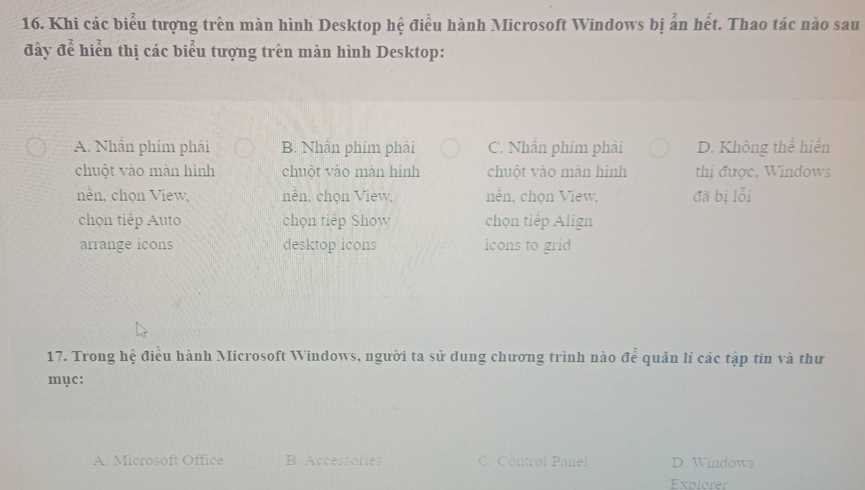 Khi các biểu tượng trên màn hình Desktop hệ điều hành Microsoft Windows bị ản hết. Thao tác nào sau
đây để hiển thị các biểu tượng trên màn hình Desktop:
A. Nhẫn phím phải B. Nhần phím phải C. Nhấn phím phải D. Không thể hiển
chuột vào màn hình chuột vào màn hình chuột vào màn hình thị được, Windows
nên, chọn View, nên, chọn View, nền, chọn View, đà bị lỗi
chọn tiếp Auto chọn tiếp Show chọn tiếp Align
arrange icons desktop icons icons to grid
17. Trong hệ điều hành Microsoft Windows, người ta sử dung chương trình nào để quản lí các tập tin và thư
mục:
A. Microsoft Office B. Accessories C. Control Panel D. Windows
Explorer