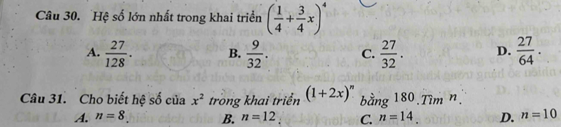 Hệ số lớn nhất trong khai triển ( 1/4 + 3/4 x)^4
A.  27/128 .  9/32 .  27/32 .  27/64 . 
B.
C.
D.
Câu 31. Cho biết hệ số của x^2 trong khai triển (1+2x)^n bằng 180.Tìm n.
A. n=8 B. n=12 C. n=14 D. n=10