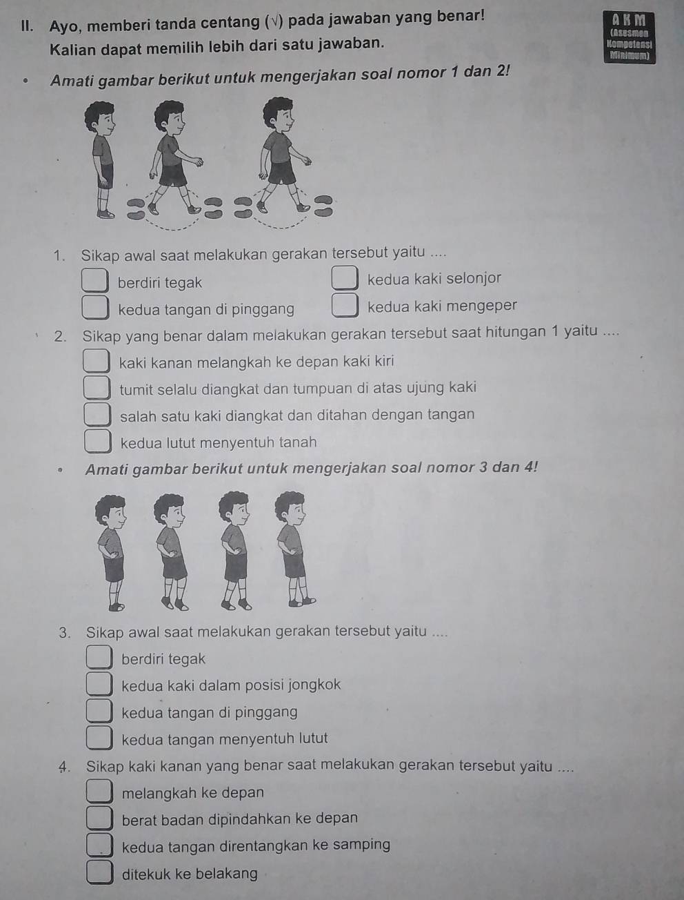 Ayo, memberi tanda centang (√) pada jawaban yang benar!
ABM
rasesmer
Kalian dapat memilih lebih dari satu jawaban.
Amati gambar berikut untuk mengerjakan soal nomor 1 dan 2!
1. Sikap awal saat melakukan gerakan tersebut yaitu ....
berdiri tegak kedua kaki selonjor
kedua tangan di pinggang kedua kaki mengeper
2. Sikap yang benar dalam melakukan gerakan tersebut saat hitungan 1 yaitu ....
kaki kanan melangkah ke depan kaki kiri
tumit selalu diangkat dan tumpuan di atas ujung kaki
salah satu kaki diangkat dan ditahan dengan tangan
kedua lutut menyentuh tanah
Amati gambar berikut untuk mengerjakan soal nomor 3 dan 4!
3. Sikap awal saat melakukan gerakan tersebut yaitu ....
berdiri tegak
kedua kaki dalam posisi jongkok
kedua tangan di pinggang
kedua tangan menyentuh lutut
4. Sikap kaki kanan yang benar saat melakukan gerakan tersebut yaitu ....
melangkah ke depan
berat badan dipindahkan ke depan
kedua tangan direntangkan ke samping
ditekuk ke belakang