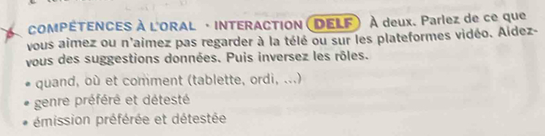 COMPÉTENCES À L'ORAL · INTERACTION (DELF) À deux. Parlez de ce que
vous aîmez ou n'aimez pas regarder à la télé ou sur les plateformes vidéo. Aldez-
vous des suggestions données. Puis inversez les rôles.
quand, où et comment (tablette, ordi, ...)
genre préféré et détesté
émission préférée et détestée