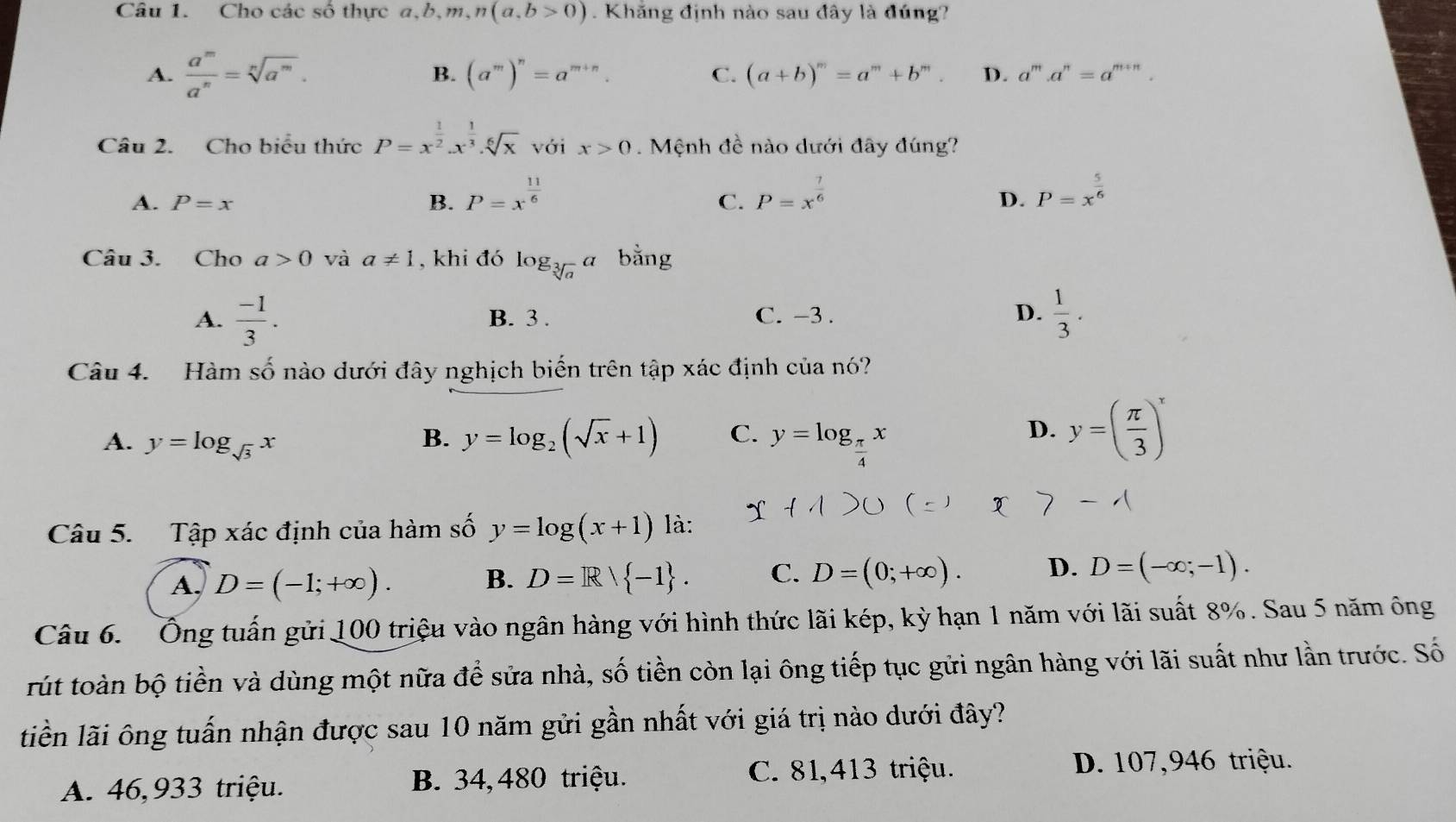 Cho các số thực a,b,m,n(a,b>0). Khăng định nào sau đây là đúng?
A.  a^m/a^n =sqrt[n](a^m). B. (a^m)^n=a^(m+n). C. (a+b)^m=a^m+b^m. D. a^m.a^n=a^(m+n).
Câu 2. Cho biểu thức P=x^(frac 1)2.x^(frac 1)3.sqrt[6](x) với x>0. Mệnh đề nào dưới đây đúng?
A. P=x B. P=x^(frac 11)6 P=x^(frac 7)6 P=x^(frac 5)6
C.
D.
Câu 3. Cho a>0 và a!= 1 , khi đó log _sqrt[3](a)a bằng
A.  (-1)/3 . B. 3 . C. -3 . D.  1/3 .
Câu 4. Hàm số nào dưới đây nghịch biến trên tập xác định của nó?
B. y=log _2(sqrt(x)+1) C.
A. y=log _sqrt(3)x y=log _ π /4 x
D. y=( π /3 )^x
Câu 5. Tập xác định của hàm số y=log (x+1) là:
A. D=(-1;+∈fty ). B. D=R| -1 . C. D=(0;+∈fty ). D. D=(-∈fty ;-1).
Câu 6. Ông tuấn gửi 100 triệu vào ngân hàng với hình thức lãi kép, kỳ hạn 1 năm với lãi suất 8%. Sau 5 năm ông
rút toàn bộ tiền và dùng một nữa để sửa nhà, số tiền còn lại ông tiếp tục gửi ngân hàng với lãi suất như lần trước. Số
liền lãi ông tuấn nhận được sau 10 năm gửi gần nhất với giá trị nào dưới đây?
A. 46,933 triệu. B. 34, 480 triệu.
C. 81,413 triệu. D. 107,946 triệu.