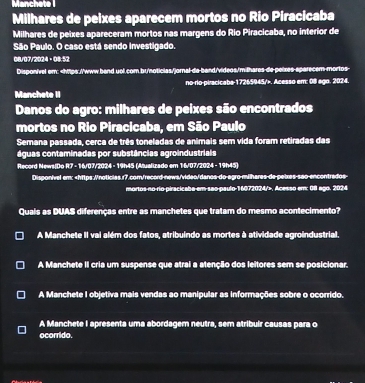 Manchete 1
Milhares de peixes aparecem mortos no Rio Piracicaba
Milhares de peixes apareceram mortos nas margens do Rio Piracicaba, no interior de
São Paulo. O caso está sendo investigado.
08/07/2024。08:52
Disponível om:. Acesso em: 08 ago. 2024.
Danos do agro: milhares de peixes são encontrados
mortos no Rio Piracicaba, em São Paulo
Semana passada, cerca de três toneladas de animais sem vida foram retiradas das
águas contaminadas por substâncias agroindustrials
Record News(Do R7 - 16/07/2024 - 19h45 (Atualizado em 16/07/2024 - 19h45)
Dispon/vel em;. Acesso em: 08 ago. 2024
Quais as DUAS diferenças entre as manchetes que tratam do mesmo acontecimento?
A Manchete II vai além dos fatos, atribuindo as mortes à atividade agroindustrial.
A Manchete II cria um suspense que atrai a atenção dos leitores sem se posicionar.
A Manchete I objetiva mais vendas ao manipular as informações sobre o ocorrido.
A Manchete I apresenta uma abordagem neutra, sem atribuir causas para o
ocorrido.