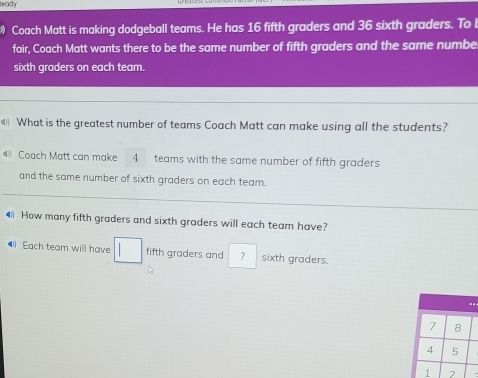 leady 
Coach Matt is making dodgeball teams. He has 16 fifth graders and 36 sixth graders. To b 
fair, Coach Matt wants there to be the same number of fifth graders and the same numbe 
sixth graders on each team. 
《》 What is the greatest number of teams Coach Matt can make using all the students? 
Coach Matt can make 4 teams with the same number of fifth graders 
and the same number of sixth graders on each team. 
How many fifth graders and sixth graders will each team have? 
Each team will have □ fifth graders and ? sixth graders.
7 8
4 5
1 2