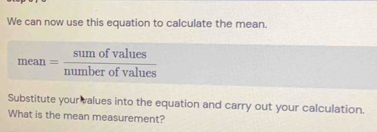 We can now use this equation to calculate the mean.
mean= sumofvalues/numberofvalues 
Substitute your values into the equation and carry out your calculation. 
What is the mean measurement?