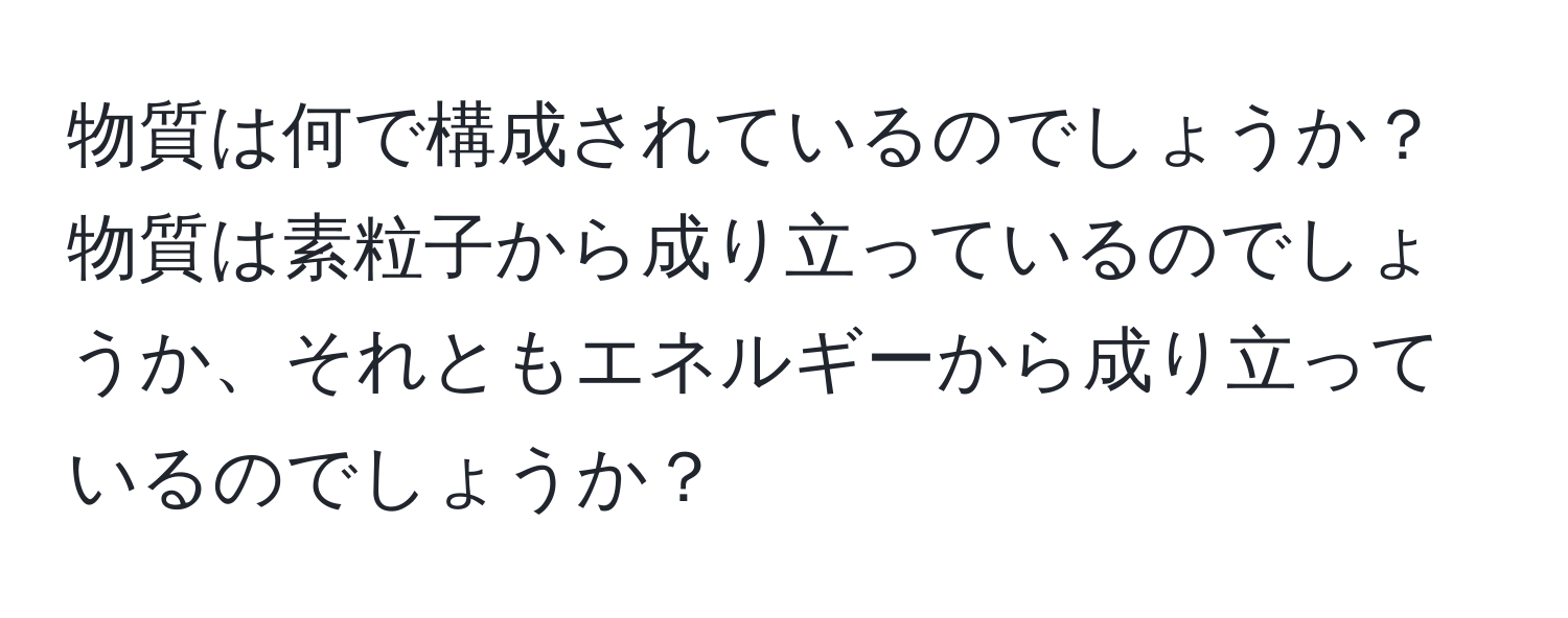 物質は何で構成されているのでしょうか？物質は素粒子から成り立っているのでしょうか、それともエネルギーから成り立っているのでしょうか？