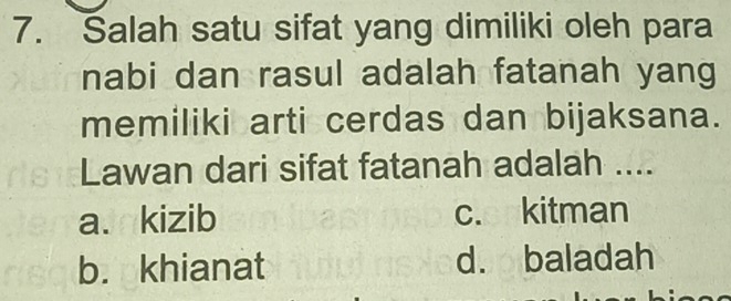 Salah satu sifat yang dimiliki oleh para
nabi dan rasul adalah fatanah yang
memiliki arti cerdas dan bijaksana.
Lawan dari sifat fatanah adalah ....
aJkizib c. kitman
b. khianat d. baladah