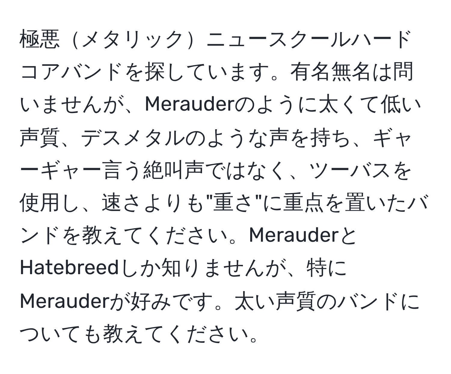 極悪メタリックニュースクールハードコアバンドを探しています。有名無名は問いませんが、Merauderのように太くて低い声質、デスメタルのような声を持ち、ギャーギャー言う絶叫声ではなく、ツーバスを使用し、速さよりも"重さ"に重点を置いたバンドを教えてください。MerauderとHatebreedしか知りませんが、特にMerauderが好みです。太い声質のバンドについても教えてください。