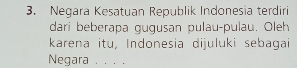 Negara Kesatuan Republik Indonesia terdiri 
dari beberapa gugusan pulau-pulau. Oleh 
karena itu, Indonesia dijuluki sebagai 
Negara . . . .