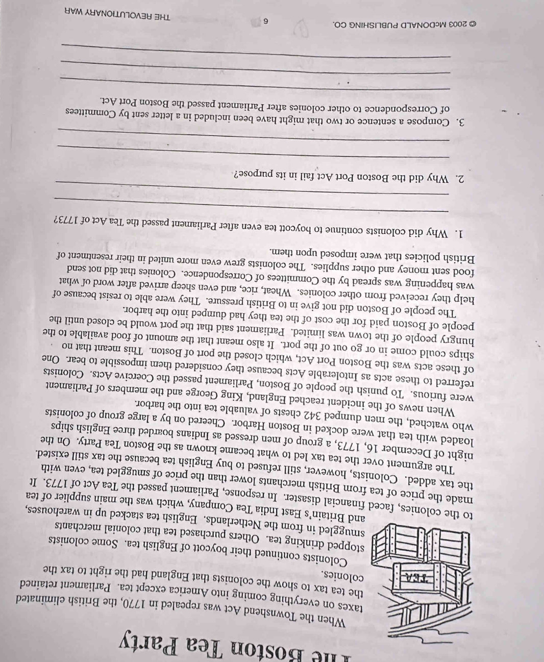 The Boston Tea Party
When the Townshend Act was repealed in 1770, the British eliminated
taxes on everything coming into America except tea. Parliament retained
the tea tax to show the colonists that England had the right to tax the
colonies.
Colonists continued their boycott of English tea. Some colonists
stopped drinking tea. Others purchased tea that colonial merchants
smuggled in from the Netherlands. English tea stacked up in warehouses,
and Britain’s East India Tea Company, which was the main supplier of tea
o the colonies, faced financial disaster. In response, Parliament passed the Tea Act of 1773. It
made the price of tea from British merchants lower than the price of smuggled tea, even with
the tax added. Colonists, however, still refused to buy English tea because the tax still existed.
The argument over the tea tax led to what became known as the Boston Tea Party. On the
night of December 16, 1773, a group of men dressed as Indians boarded three English ships
loaded with tea that were docked in Boston Harbor. Cheered on by a large group of colonists
who watched, the men dumped 342 chests of valuable tea into the harbor.
When news of the incident reached England, King George and the members of Parliament
were furious. To punish the people of Boston, Parliament passed the Coercive Acts. Colonists
referred to these acts as Intolerable Acts because they considered them impossible to bear. One
of these acts was the Boston Port Act, which closed the port of Boston. This meant that no
ships could come in or go out of the port. It also meant that the amount of food available to the
hungry people of the town was limited. Parliament said that the port would be closed until the
people of Boston paid for the cost of the tea they had dumped into the harbor.
The people of Boston did not give in to British pressure. They were able to resist because of
help they received from other colonies. Wheat, rice, and even sheep arrived after word of what
was happening was spread by the Committees of Correspondence. Colonies that did not send
food sent money and other supplies. The colonists grew even more united in their resentment of
British policies that were imposed upon them.
_
1. Why did colonists continue to boycott tea even after Parliament passed the Tea Act of 1773?
_
2. Why did the Boston Port Act fail in its purpose?
_
_
3. Compose a sentence or two that might have been included in a letter sent by Committees
of Correspondence to other colonies after Parliament passed the Boston Port Act.
_
_
_
© 2003 McDONALD PUBLISHING CO.
6
THE REVOLUTIONARY WAR