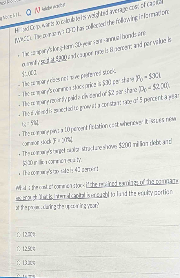 ses/188836
g Mode: 6.1 1... Adobe Acrobat
Hilliard Corp, wants to calculate its weighted average cost of capital
(WACC). The company's CFO has collected the following information.
The company's long-term 30-year semi-annual bonds are
currently sold at $900 and coupon rate is 8 percent and par value is
$1,000.
The company does not have preferred stock.
The company's common stock price is $30 per share (P_0=$30). 
The company recently paid a dividend of $2 per share (D_0=$2.00). 
The dividend is expected to grow at a constant rate of 5 percent a year
(g=5% ). 
The company pays a 10 percent flotation cost whenever it issues new
common stock (F=10% ). 
The company's target capital structure shows $200 million debt and
$300 million common equity.
• The company's tax rate is 40 percent
What is the cost of common stock if the retained earnings of the company
are enough (that is, internal capital is enough) to fund the equity portion
of the project during the upcoming year?
12.00%
12.50%
13.00%
14 00%