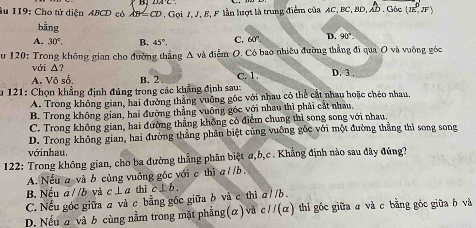 DA'C'. 
âu 119: Cho tứ diện ABCD có AB=CD. Gọi I, J, E, F lần lượt là trung điểm của AC, BC, BD, AD. Góc (IE,JF)
bằng
A. 30°. B. 45°.
C. 60°. D. 90°. 
u 120: Trong không gian cho đường thẳng △ va và điểm O. Có bao nhiêu đường thẳng đi qua O và vuông góc
với △?
A. Vô số. B. 2.
C. 1. D. 3.
u 121: Chọn khẳng định đúng trong các khẳng định sau:
A. Trong không gian, hai đường thẳng vuông góc với nhau có thể cắt nhau hoặc chéo nhau.
B. Trong không gian, hai đường thẳng vuông góc với nhau thì phải cắt nhau.
C. Trong không gian, hai đường thằng không có điểm chung thì song song với nhau.
D. Trong không gian, hai đường thẳng phân biệt cùng vuông góc với một đường thăng thì song song
vớinhau.
122: Trong không gian, cho ba đường thằng phân biệt a, b,c . Khẳng định nào sau đây đúng?
A. Nếu a và b cùng vuông góc với c thì a//b.
B. Nếu a//b và c⊥ a thì c⊥ b.
C. Nếu góc giữa a và c bằng góc giữa b và c thì aparallel b
D. Nếu a và b cùng nằm trong mặt phẳng(α) và cparallel (alpha ) thì góc giữa a và c bằng góc giữa b và