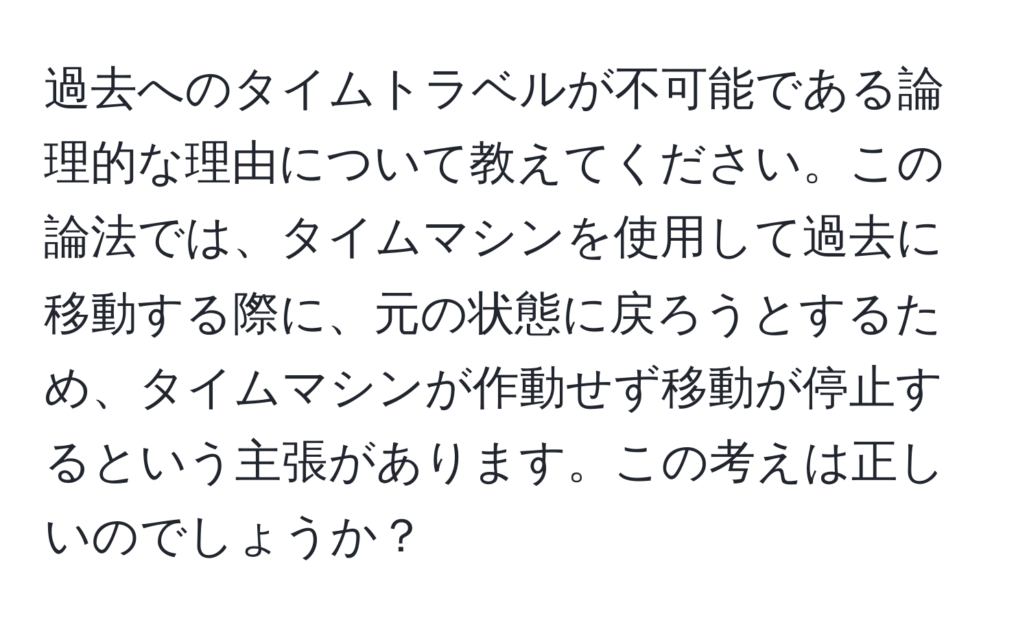 過去へのタイムトラベルが不可能である論理的な理由について教えてください。この論法では、タイムマシンを使用して過去に移動する際に、元の状態に戻ろうとするため、タイムマシンが作動せず移動が停止するという主張があります。この考えは正しいのでしょうか？