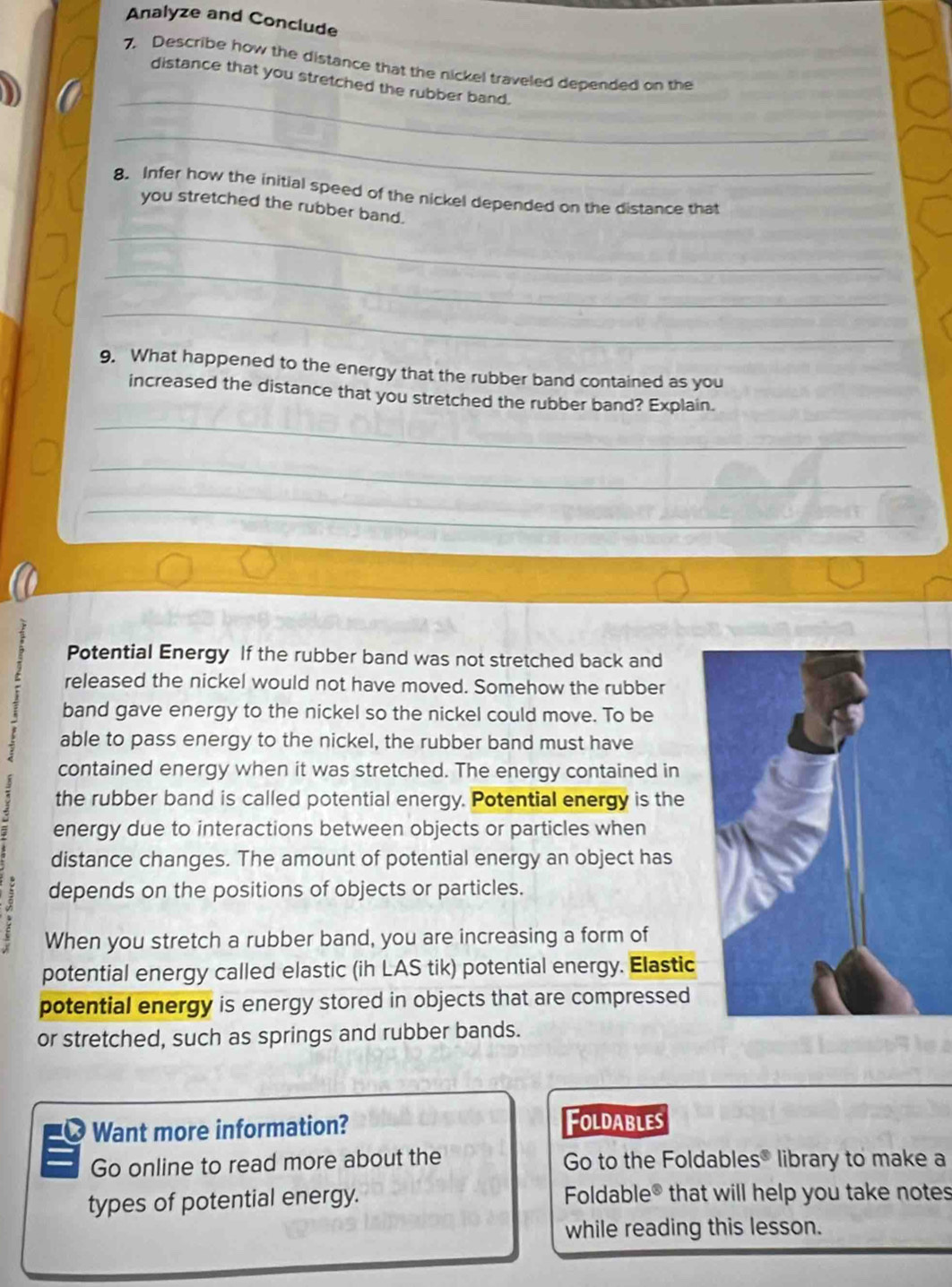 Analyze and Conclude 
7. Describe how the distance that the nickel traveled depended on the 
_ 
distance that you stretched the rubber band. 
_ 
8. Infer how the initial speed of the nickel depended on the distance that 
you stretched the rubber band. 
_ 
_ 
_ 
9. What happened to the energy that the rubber band contained as you 
increased the distance that you stretched the rubber band? Explain. 
_ 
_ 
_ 
Potential Energy If the rubber band was not stretched back and 
released the nickel would not have moved. Somehow the rubber 
band gave energy to the nickel so the nickel could move. To be 
able to pass energy to the nickel, the rubber band must have 
contained energy when it was stretched. The energy contained in 
the rubber band is called potential energy. Potential energy is the 
energy due to interactions between objects or particles when 
distance changes. The amount of potential energy an object has 
depends on the positions of objects or particles. 
When you stretch a rubber band, you are increasing a form of 
potential energy called elastic (ih LAS tik) potential energy. Elastic 
potential energy is energy stored in objects that are compressed 
or stretched, such as springs and rubber bands. 
Want more information? Foldables 
Go online to read more about the Go to the Foldables® library to make a 
types of potential energy. Foldable® that will help you take notes 
while reading this lesson.