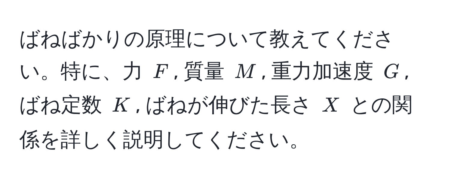 ばねばかりの原理について教えてください。特に、力 $F$, 質量 $M$, 重力加速度 $G$, ばね定数 $K$, ばねが伸びた長さ $X$ との関係を詳しく説明してください。