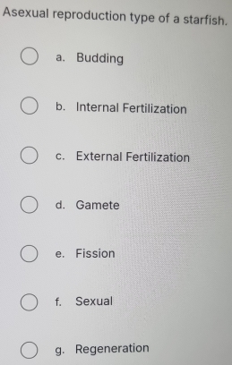 Asexual reproduction type of a starfish.
a. Budding
b. Internal Fertilization
c. External Fertilization
d. Gamete
e. Fission
f. Sexual
g. Regeneration