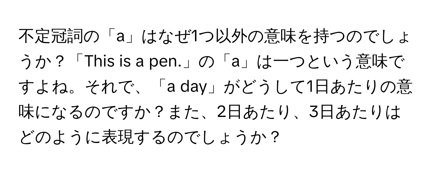 不定冠詞の「a」はなぜ1つ以外の意味を持つのでしょうか？「This is a pen.」の「a」は一つという意味ですよね。それで、「a day」がどうして1日あたりの意味になるのですか？また、2日あたり、3日あたりはどのように表現するのでしょうか？