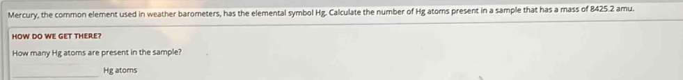 Mercury, the common element used in weather barometers, has the elemental symbol Hg. Calculate the number of Hg atoms present in a sample that has a mass of 8425.2 amu. 
HOW DO WE GET THERE? 
How many Hg atoms are present in the sample? 
_ Hg atoms