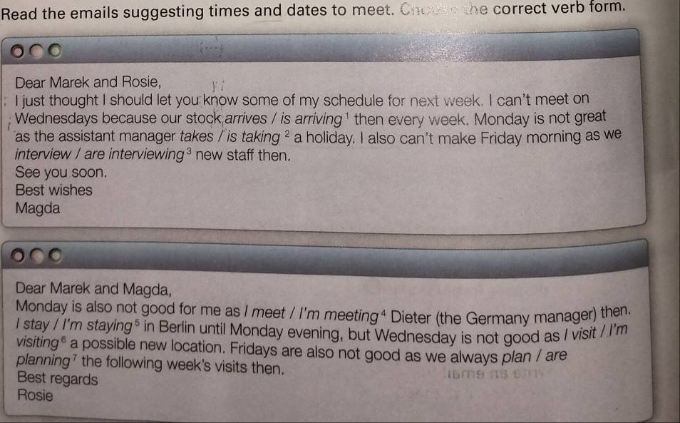 Read the emails suggesting times and dates to meet. Choose the correct verb form. 
Dear Marek and Rosie, 
I just thought I should let you know some of my schedule for next week. I can't meet on 
Wednesdays because our stock arrives / is arriving¹ then every week. Monday is not great 
as the assistant manager takes / is taking ² a holiday. I also can't make Friday morning as we 
interview / are interviewing³ new staff then. 
See you soon. 
Best wishes 
Magda 
Dear Marek and Magda, 
Monday is also not good for me as I meet / I'm meeting⁴ Dieter (the Germany manager) then. 
I stay / I'm stay ng^5 in Berlin until Monday evening, but Wednesday is not good as I visit / I'm 
visiting* a possible new location. Fridays are also not good as we always plan / are 
planning' the following week's visits then. 
Best regards 
Rosie