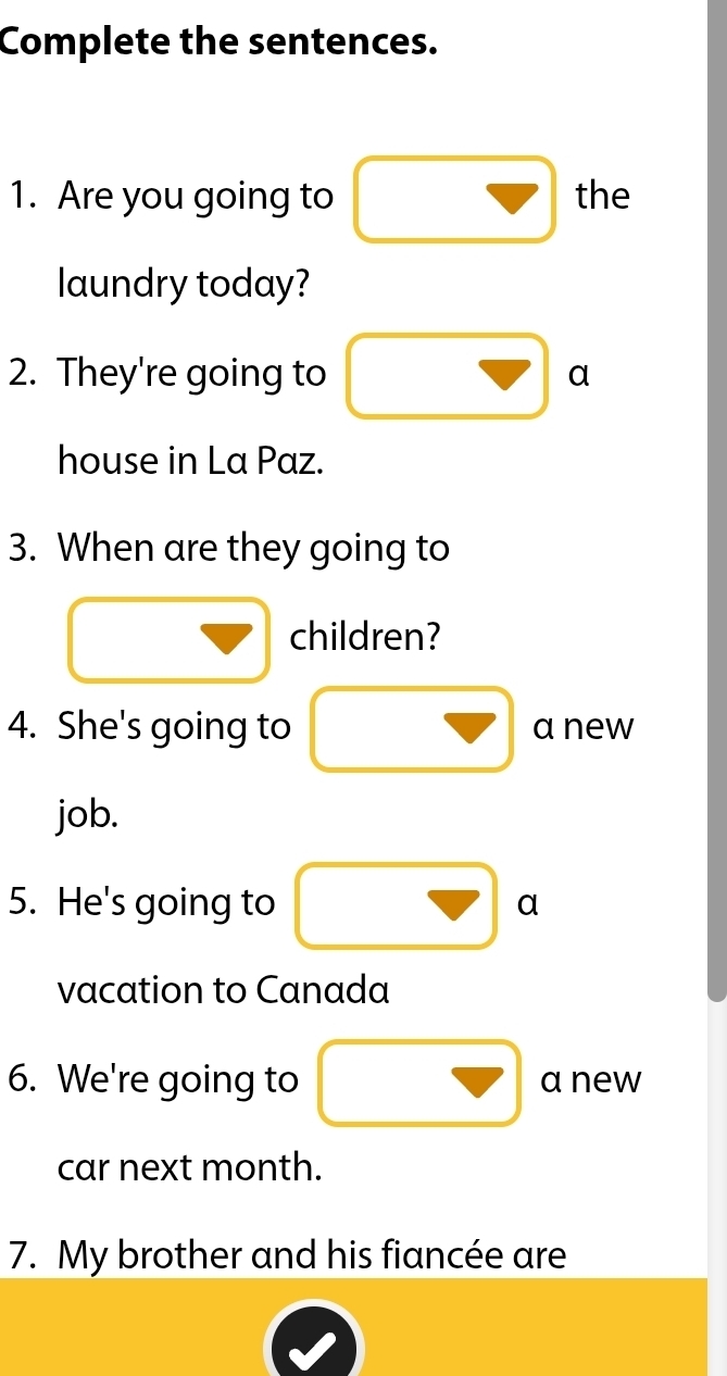 Complete the sentences. 
1. Are you going to the 
laundry today? 
2. They're going to a 
house in La Paz. 
3. When are they going to 
children? 
4. She's going to anew 
job. 
5. He's going to a 
vacation to Canada 
6. We're going to anew 
car next month. 
7. My brother and his fiancée are