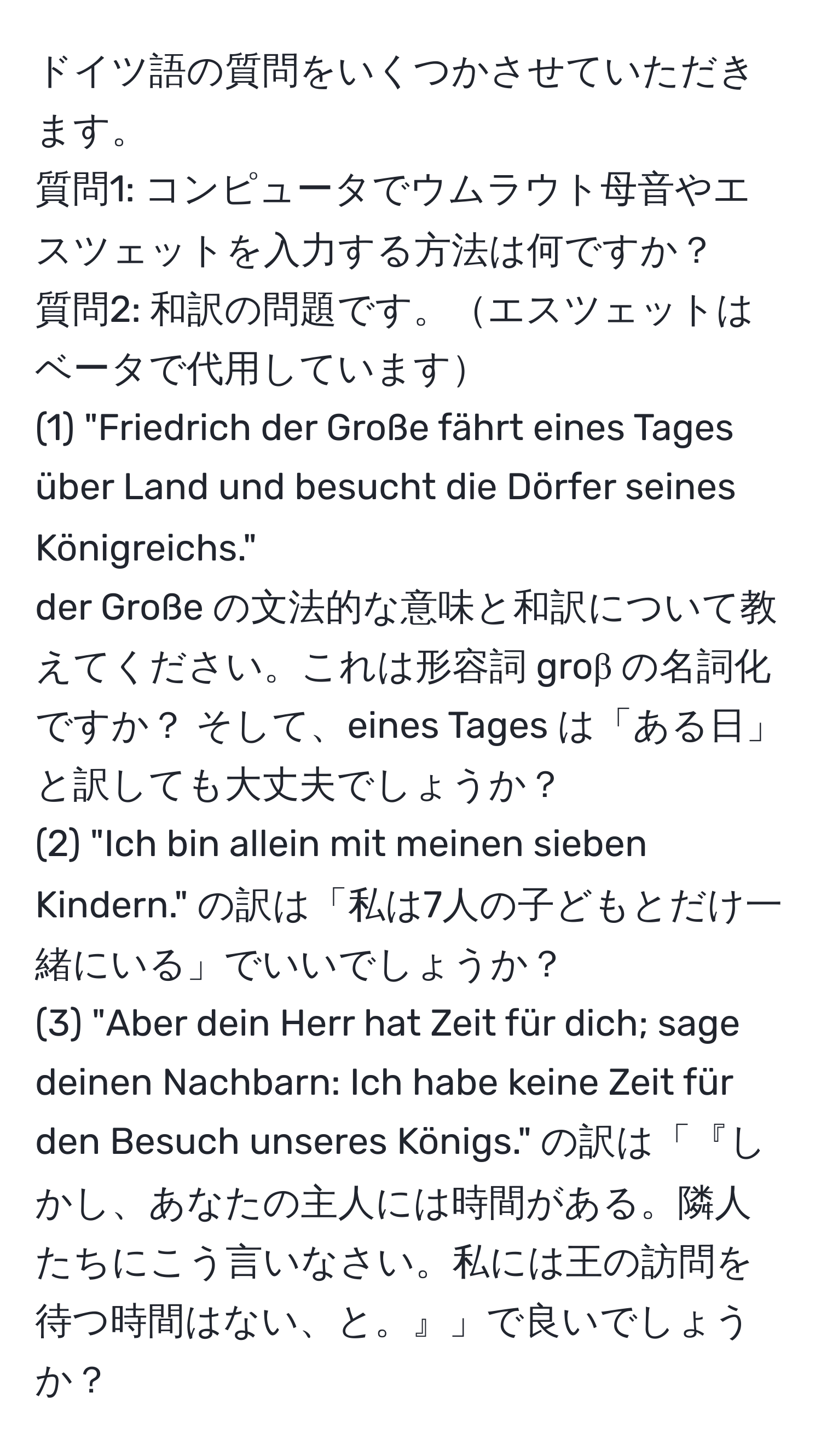 ドイツ語の質問をいくつかさせていただきます。  
質問1: コンピュータでウムラウト母音やエスツェットを入力する方法は何ですか？  
質問2: 和訳の問題です。エスツェットはベータで代用しています  
(1) "Friedrich der Große fährt eines Tages über Land und besucht die Dörfer seines Königreichs."  
der Große の文法的な意味と和訳について教えてください。これは形容詞 groβ の名詞化ですか？   そして、eines Tages は「ある日」と訳しても大丈夫でしょうか？  
(2) "Ich bin allein mit meinen sieben Kindern." の訳は「私は7人の子どもとだけ一緒にいる」でいいでしょうか？  
(3) "Aber dein Herr hat Zeit für dich; sage deinen Nachbarn: Ich habe keine Zeit für den Besuch unseres Königs." の訳は「『しかし、あなたの主人には時間がある。隣人たちにこう言いなさい。私には王の訪問を待つ時間はない、と。』」で良いでしょうか？