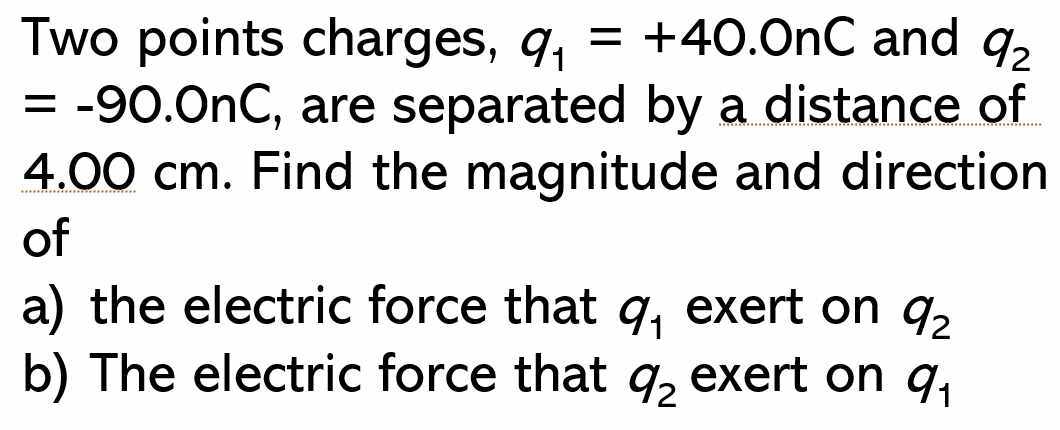 Two points charges, q_1=+40.0nC and q_2
=-90.0nC , are separated by a distance of
4.00 cm. Find the magnitude and direction 
of 
a) the electric force that q_1 exert on q_2
b) The electric force that q_2 exert on q_1