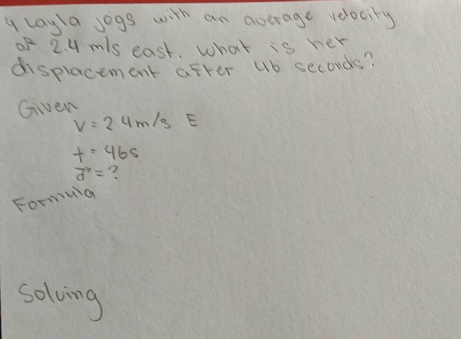 layla jogs with an average velocity 
of 2. 4 m/s east. what is her 
displacement after ub seconds? 
Given
V=2.4m/s E
t=46s
vector d= ? 
Formua 
solving