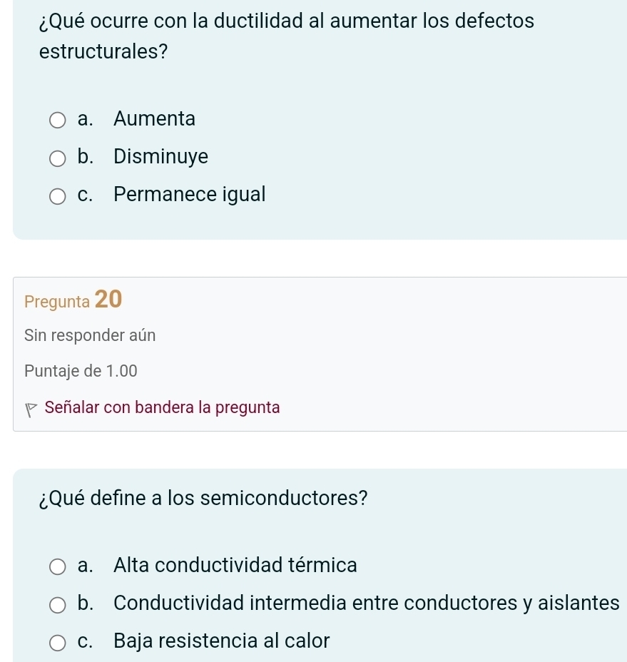 ¿Qué ocurre con la ductilidad al aumentar los defectos
estructurales?
a. Aumenta
b. Disminuye
c. Permanece igual
Pregunta 20
Sin responder aún
Puntaje de 1.00
Señalar con bandera la pregunta
¿Qué define a los semiconductores?
a. Alta conductividad térmica
b. Conductividad intermedia entre conductores y aislantes
c. Baja resistencia al calor