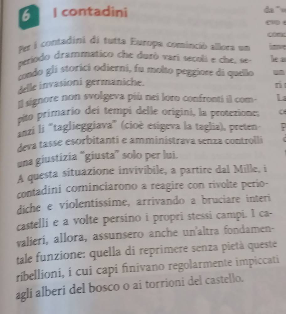 contadini da “ 
Per i contadini di tutta Europa cominció allora un lve 
periodo drammatico che durò varí secoli e che, se- le a 
condo gli storicí odierni, fu molto peggiore di quello - 
delle invasioni germaniche. 
n 
Il signore non svolgeva più nei loro confronti il com- La 
pito primario dei tempi delle origini, la protezione; 0 
anzi li “taglieggiava” (cioè esigeva la taglia), preten- 
deva tasse esorbitanti e amministrava senza controlli 
una giustizia “giusta” solo per lui. 
A questa situazione invivíbile, a partire dal Mille, i 
contadini cominciarono a reagire con rivolte perio- 
diche e violentissime, arrivando a bruciare interi 
castelli e a volte persino i propri stessi campi. I ca- 
valieri, allora, assunsero anche un'altra fondamen- 
tale funzione: quella di reprimere senza pietà queste 
ribellioni, i cui capi finivano regolarmente impiccati 
agli alberi del bosco o ai torrioni del castello.