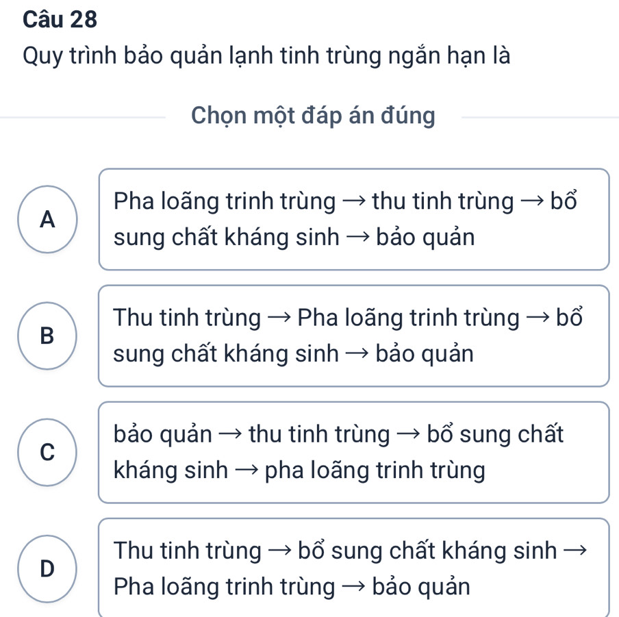 Quy trình bảo quản lạnh tinh trùng ngắn hạn là
Chọn một đáp án đúng
Pha loãng trinh trùng → thu tinh trùng → bổ
A
sung chất kháng sinh → bảo quản
Thu tinh trùng → Pha loãng trinh trùng → bổ
B
sung chất kháng sinh → bảo quản
bảo quản → thu tinh trùng → bổ sung chất
C
kháng sinh → pha loãng trinh trùng
Thu tinh trùng → bổ sung chất kháng sinh -
D
Pha loãng trinh trùng → bảo quản