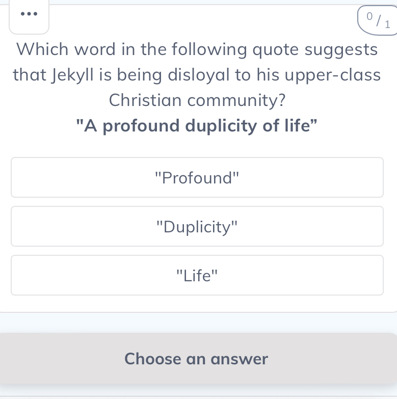 0 /1
Which word in the following quote suggests
that Jekyll is being disloyal to his upper-class
Christian community?
"A profound duplicity of life”
'Profound''
''Duplicity''
'Life''
Choose an answer