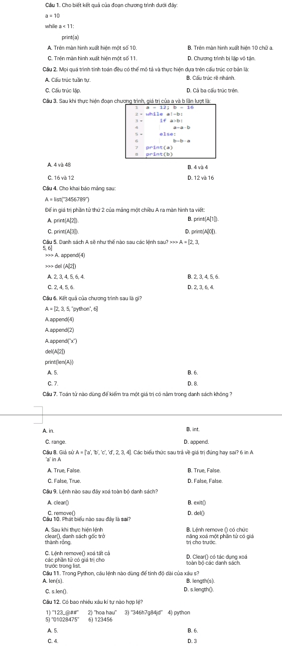 Cho biết kết quả của đoạn chương trình dưới đây:
a=10
while a<11:
print(a)
A. Trên màn hình xuất hiện một số 10. B. Trên màn hình xuất biện 10 chữ a
C. Trên màn hình xuất hiện một số 11. D. Chương trình bị lặp vô tân.
Câu 2. Mọi quá trình tính toán đều có thể mô tả và thực hiện dựa trên cấu trúc cơ bản là:
A. Cấu trúc tuần tự. B Cấu trúc rẽ nhánh.
C. Cấu trúc lặp. D. Cả ba cấu trúc trên.
Cầu 3. Sau khi thực hiện đoạn chương trình, giá trị của a và b lần lượt là:
1
if a>b:
a=a-b
S
print(a)
orint(b)
A. 4 và 48 B. 4 và 4
C. 16 và 12 D. 12 và 16
Câu 4, Cho khai báo mảng sau:
A = list(''3456789'')
Để in giá trị phần tử thứ 2 của mảng một chiều A ra màn hình ta viết:
A. print(A[2]). B. print(A[1]).
C. p rint(A3) D. prin (A[0])
Câu 5. Danh sách A sẽ như thế nào sau các lệnh sau? >>> .
5, 6 A=[2,3, A. app end(4) b del(A(2))
A 2,3,4,5,6,4.
B. 2. 3. 4. 5. 6
C. 2, 4, 5, 6 D. 2, 3, 6, 4.
Câu 6. Kết quả của chương trình sau là gì?
A=[2,3,5, ''python'', 6
A appen (4
A appen 1(2
A append (x)
del(A[2]
print(l en(A))
A. 5. B. 6.
C. 7. D. 8.
Câu 7. Toán tử nào dùng để kiểm tra một giá trị có nằm trong danh sách không ?
A. in. B. int.
C. range. D. append.
Câu B Giả sử ). Các biểu thức sau trả về giá trị đúng hay sai? 6 in A
'a' in A
A. True, False. B. True, False.
C. False, True. D. False, False.
Cầu 9. Lệnh nào sau đây xoá toàn bộ danh sách?
A. clear() B. exit()
C. remove() D. del0
Cầu 10. Phát biểu nào sau đây là sai?
B. Lênh remove () có chức
clear(), danh sách gốc trở năng xoá một phần tử có giả
thành rồng trị cho trước.
các phân tử có giả trị cho D. Clear() có tác dung xoá
trước trong list.
Cầu 11. Trong Python, cầu lệnh nào dùng để tính đô dài của xâu sứ
A. len(s). B. length(s).
C. s.len(). D. s.length().
Câu 12. Có bao nhiêu xâu kí tự nào hợp lệ?
1) “123_@##” 2) ''hoa hau'' 3) ''346h7g84jd' 4) python
5) ''01028475'' 6) 123456
A. 5. B. 6.
C. 4. D. 3