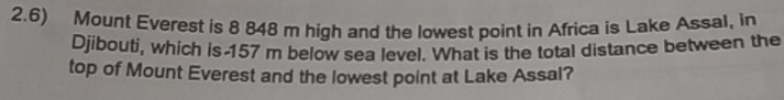 2.6) Mount Everest is 8 848 m high and the lowest point in Africa is Lake Assal, in 
Djibouti, which is 157 m below sea level. What is the total distance between the 
top of Mount Everest and the lowest point at Lake Assal?