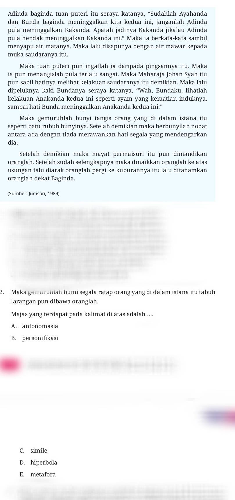 Adinda baginda tuan puteri itu seraya katanya, “Sudahlah Ayahanda
dan Bunda baginda meninggalkan kita kedua ini, janganlah Adinda
pula meninggalkan Kakanda. Apatah jadinya Kakanda jikalau Adinda
pula hendak meninggalkan Kakanda ini.” Maka ia berkata-kata sambil
menyapu air matanya. Maka lalu disapunya dengan air mawar kepada
muka saudaranya itu.
Maka tuan puteri pun ingatlah ia daripada pingsannya itu. Maka
ia pun menangislah pula terlalu sangat. Maka Maharaja Johan Syah itu
pun sabil hatinya melihat kelakuan saudaranya itu demikian. Maka lalu
dipeluknya kaki Bundanya seraya katanya, “Wah, Bundaku, lihatlah
kelakuan Anakanda kedua ini seperti ayam yang kematian induknya,
sampai hati Bunda meninggalkan Anakanda kedua ini.”
Maka gemuruhlah bunyi tangis orang yang di dalam istana itu
seperti batu rubuh bunyinya. Setelah demikian maka berbunyilah nobat
antara ada dengan tiada merawankan hati segala yang mendengarkan
dia.
Setelah demikian maka mayat permaisuri itu pun dimandikan
oranglah. Setelah sudah selengkapnya maka dinaikkan oranglah ke atas
usungan talu diarak oranglah pergi ke kuburannya itu lalu ditanamkan
oranglah dekat Baginda.
(Sumber: Jumsari, 1989)
2. Maka gemuruhiah bumi segala ratap orang yang di dalam istana itu tabuh
larangan pun dibawa oranglah.
Majas yang terdapat pada kalimat di atas adalah ....
A. antonomasia
B. personifikasi
C. simile
D. hiperbola
E. metafora