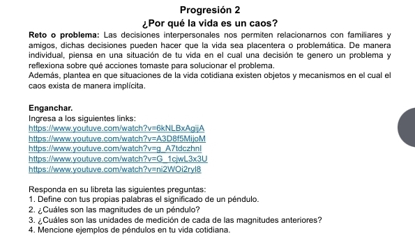 Progresión 2 
¿Por qué la vida es un caos? 
Reto o problema: Las decisiones interpersonales nos permiten relacionarnos con familiares y 
amigos, dichas decisiones pueden hacer que la vida sea placentera o problemática. De manera 
individual, piensa en una situación de tu vida en el cual una decisión te genero un problema y 
reflexiona sobre qué acciones tomaste para solucionar el problema. 
Además, plantea en que situaciones de la vida cotidiana existen objetos y mecanismos en el cual el 
caos exista de manera implícita. 
Enganchar. 
Ingresa a los siguientes links: 
https://www.youtuve.com/watch ?v=6 kNLBxAgijA 
https://www.youtuve.com/watch ?v= A3D8f5MijoM 
https://www.youtuve.com/watch t^2 v=g A7tdczhnl 
https://www.youtuve.com/watch ?v=G 1cjwL _ -3* 3U
https://www.youtuve.com/watch _ ?v=ni2WOi2ryl8 
Responda en su libreta las siguientes preguntas: 
1. Define con tus propias palabras el significado de un péndulo. 
2. ¿Cuáles son las magnitudes de un péndulo? 
3. ¿Cuáles son las unidades de medición de cada de las magnitudes anteriores? 
4. Mencione ejemplos de péndulos en tu vida cotidiana.