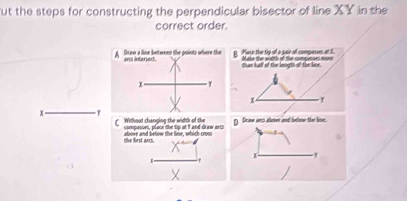 But the steps for constructing the perpendicular bisector of line XY in the
correct order.
g Place the tip of a pair of companes at X.
Make the width of the compines mone
than half of the length of the line.
y
x _ γ
CWithout changing the width of the D Draw ares above and below the line.
compasses, place the tip at I and draw arcs
above and below the line, which cross
the first arcs.
x. ,
K