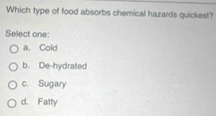 Which type of food absorbs chemical hazards quickest?
Select one:
a. Cold
b. De-hydrated
c. Sugary
d. Fatty