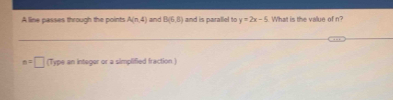 A line passes through the points A(n,4) and B(6,8) and is parallel to y=2x-5. What is the value of n?
n=□ (Type an integer or a simplified fraction.)