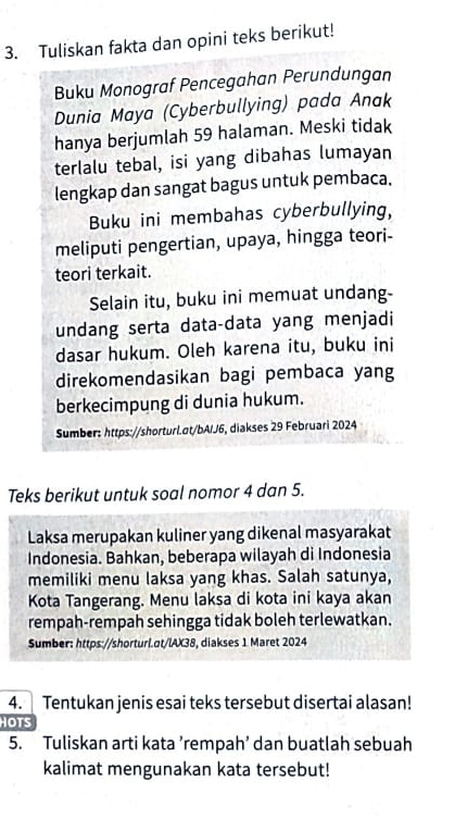 Tuliskan fakta dan opini teks berikut! 
Buku Monograf Pencegahan Perundungan 
Dunia Maya (Cyberbullying) pada Anak 
hanya berjumlah 59 halaman. Meski tidak 
terlalu tebal, isi yang dibahas lumayan 
lengkap dan sangat bagus untuk pembaca. 
Buku ini membahas cyberbullying, 
meliputi pengertian, upaya, hingga teori- 
teori terkait. 
Selain itu, buku ini memuat undang- 
undang serta data-data yang menjadi 
dasar hukum. Oleh karena itu, buku ini 
direkomendasikan bagi pembaca yang 
berkecimpung di dunia hukum. 
Sumber: https://shorturl.σt/bAIJ6, diakses 29 Februari 2024 
Teks berikut untuk soal nomor 4 dan 5. 
Laksa merupakan kuliner yang dikenal masyarakat 
Indonesia. Bahkan, beberapa wilayah di Indonesia 
memiliki menu laksa yang khas. Salah satunya, 
Kota Tangerang. Menu laksa di kota ini kaya akan 
rempah-rempah sehingga tidak boleh terlewatkan. 
Sumber: https://shorturi.αt/lAX38, diakses 1 Maret 2024 
4. Tentukan jenis esai teks tersebut disertai alasan! 
HOTS 
5. Tuliskan arti kata ’rempah’ dan buatlah sebuah 
kalimat mengunakan kata tersebut!