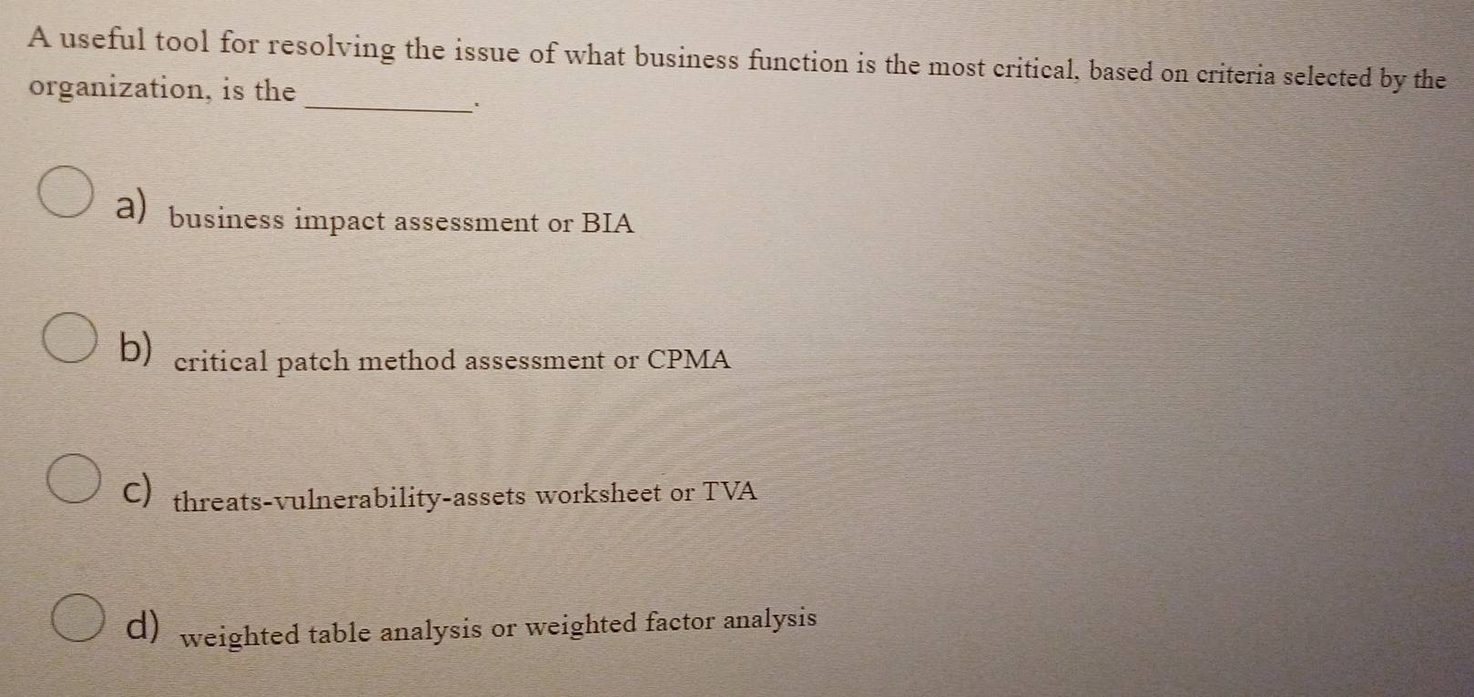 A useful tool for resolving the issue of what business function is the most critical, based on criteria selected by the
_
organization, is the
a) business impact assessment or BIA
b) critical patch method assessment or CPMA
C)threats-vulnerability-assets worksheet or TVA
d) weighted table analysis or weighted factor analysis