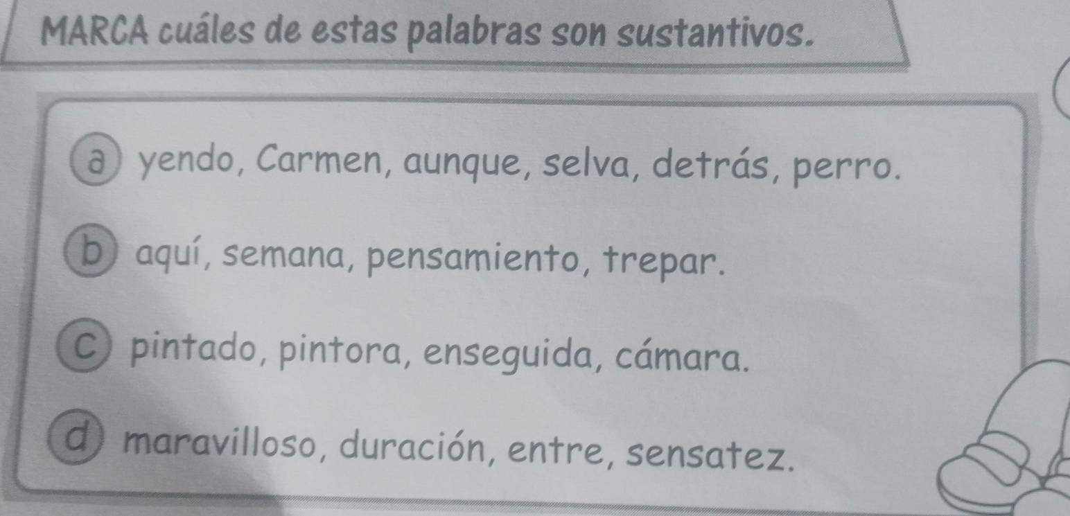 MARCA cuáles de estas palabras son sustantivos.
ð) yendo, Carmen, aunque, selva, detrás, perro.
b) aquí, semana, pensamiento, trepar.
C) pintado, pintora, enseguida, cámara.
d) maravilloso, duración, entre, sensatez.